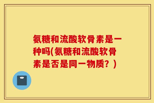 氨糖和流酸软骨素是一种吗(氨糖和流酸软骨素是否是同一物质？)