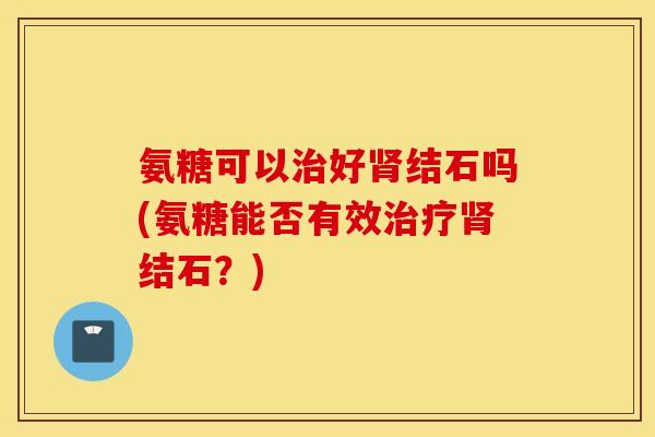 氨糖可以治好肾结石吗(氨糖能否有效治疗肾结石？)