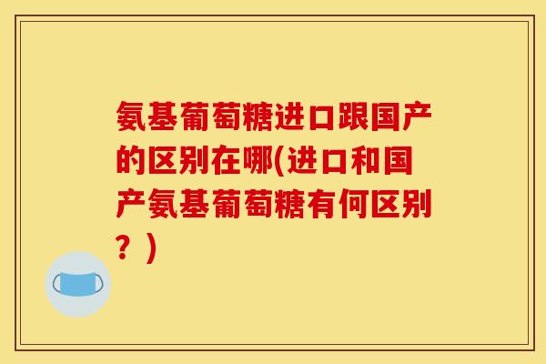 氨基葡萄糖进口跟国产的区别在哪(进口和国产氨基葡萄糖有何区别？)