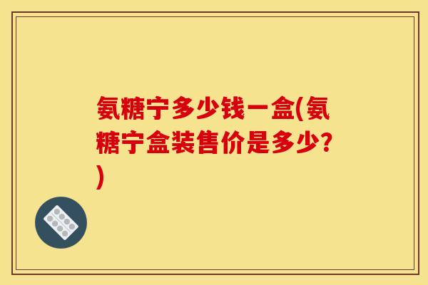 氨糖宁多少钱一盒(氨糖宁盒装售价是多少?) 氨糖宁多少钱一盒(氨糖宁盒装售价是多少?)