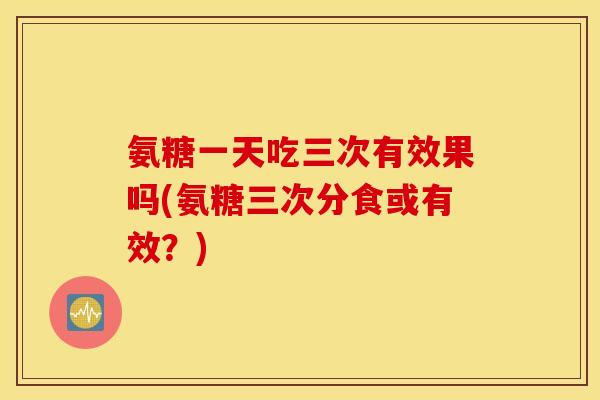 氨糖一天吃三次有效果吗(氨糖三次分食或有效？)