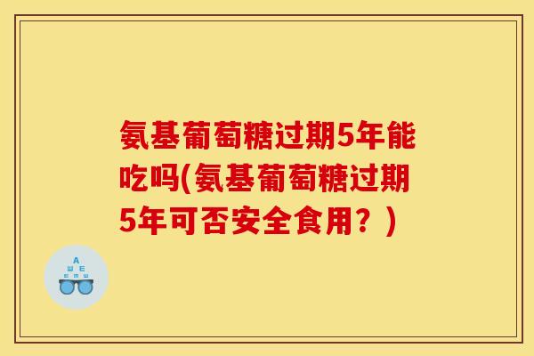 氨基葡萄糖过期5年能吃吗(氨基葡萄糖过期5年可否安全食用？)