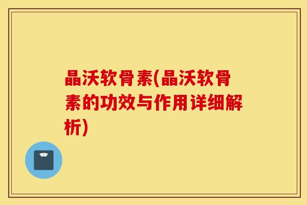 晶沃软骨素(晶沃软骨素的功效与作用详细解析)
