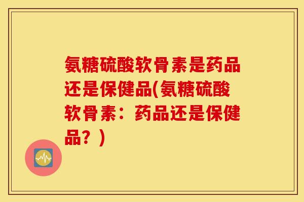 氨糖硫酸软骨素是药品还是保健品(氨糖硫酸软骨素：药品还是保健品？)