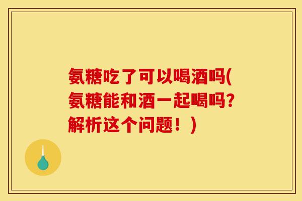 氨糖吃了可以喝酒吗(氨糖能和酒一起喝吗?解析这个问题!) 氨糖吃了可以喝酒吗(氨糖能和酒一起喝吗?解析这个问题!)
