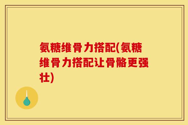 氨糖维骨力搭配(氨糖维骨力搭配让骨骼更强壮)