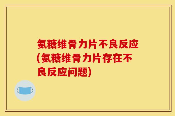 氨糖维骨力片不良反应(氨糖维骨力片存在不良反应问题)