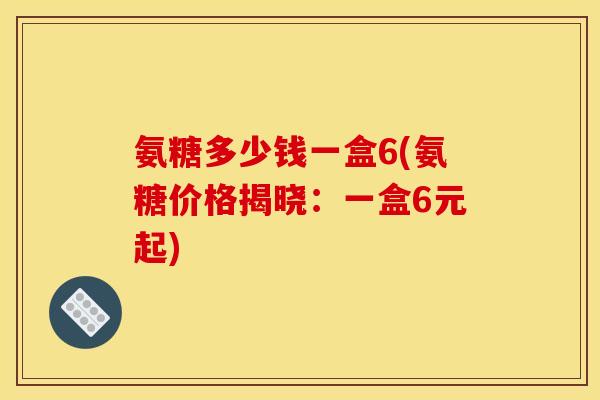 氨糖多少钱一盒6(氨糖价格揭晓：一盒6元起)