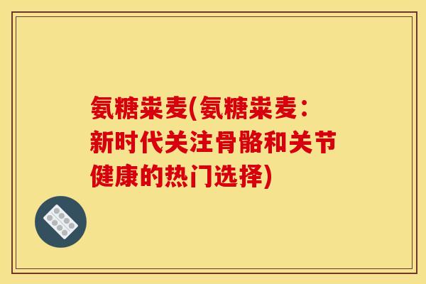 氨糖粜麦(氨糖粜麦：新时代关注骨骼和关节健康的热门选择)