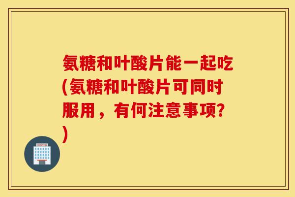 氨糖和叶酸片能一起吃(氨糖和叶酸片可同时服用，有何注意事项？)