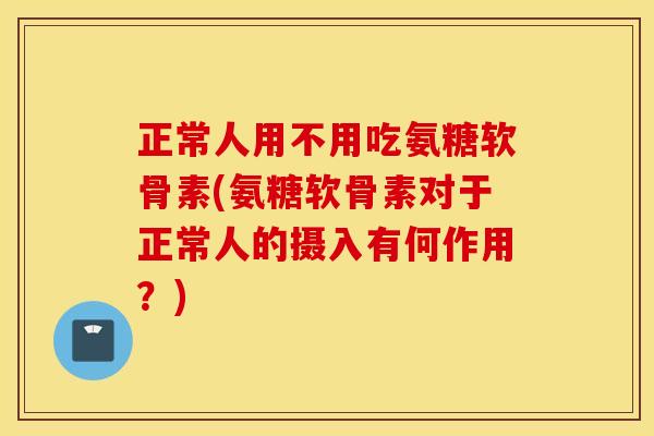 正常人用不用吃氨糖软骨素(氨糖软骨素对于正常人的摄入有何作用？)
