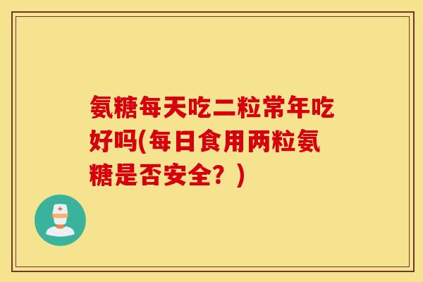 氨糖每天吃二粒常年吃好吗(每日食用两粒氨糖是否安全？)