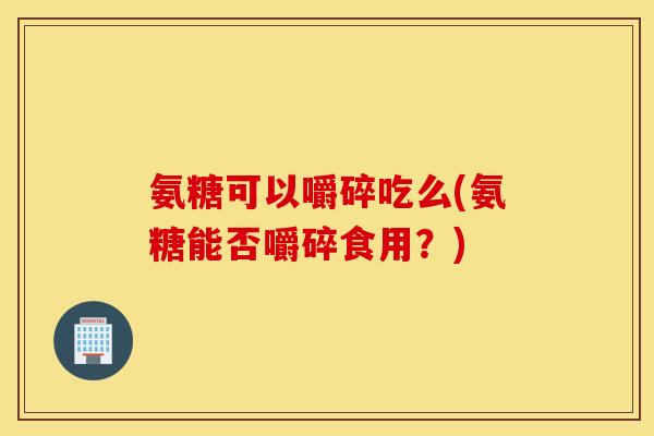 氨糖可以嚼碎吃么(氨糖能否嚼碎食用？)