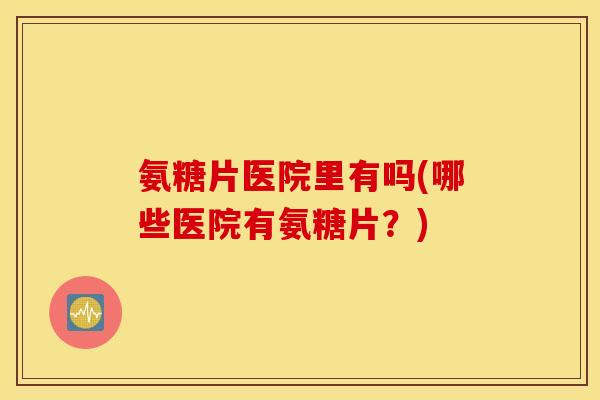 氨糖片医院里有吗(哪些医院有氨糖片？)
