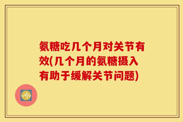 氨糖吃几个月对关节有效(几个月的氨糖摄入有助于缓解关节问题)