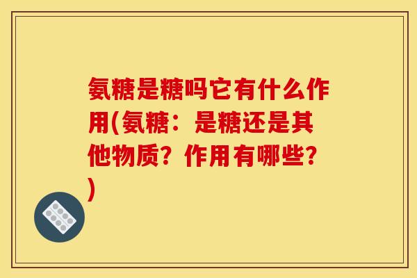 氨糖是糖吗它有什么作用(氨糖：是糖还是其他物质？作用有哪些？)