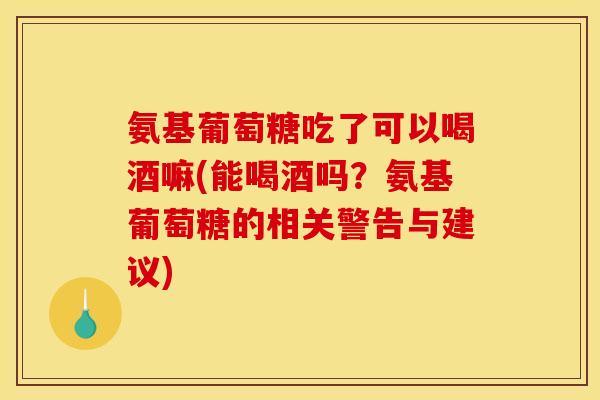 氨基葡萄糖吃了可以喝酒嘛(能喝酒吗？氨基葡萄糖的相关警告与建议)