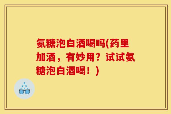 氨糖泡白酒喝吗(药里加酒,有妙用?试试氨糖泡白酒喝!) 氨糖泡白酒喝吗(药里加酒,有妙用?试试氨糖泡白酒喝!)