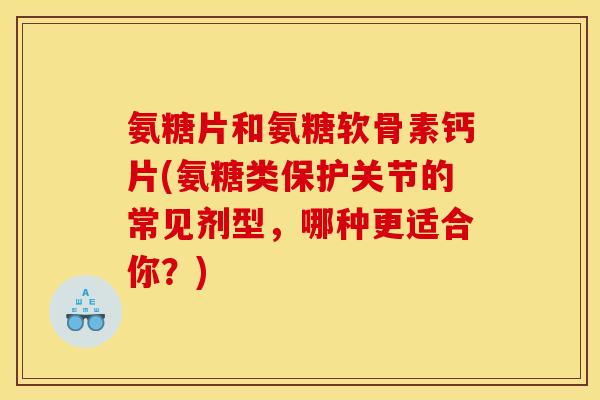 氨糖片和氨糖软骨素钙片(氨糖类保护关节的常见剂型，哪种更适合你？)