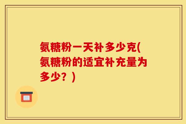 氨糖粉一天补多少克(氨糖粉的适宜补充量为多少？)