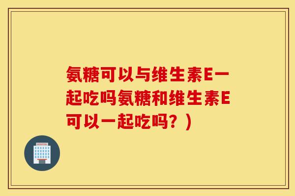 氨糖可以与维生素E一起吃吗氨糖和维生素E可以一起吃吗？)