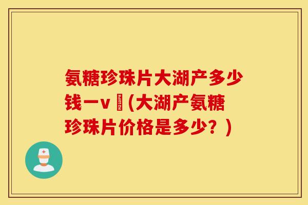 氨糖珍珠片大湖产多少钱一v硑(大湖产氨糖珍珠片价格是多少？)
