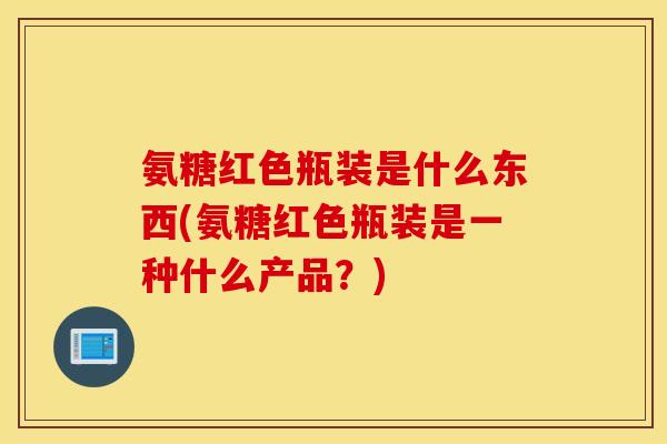 氨糖红色瓶装是什么东西(氨糖红色瓶装是一种什么产品？)