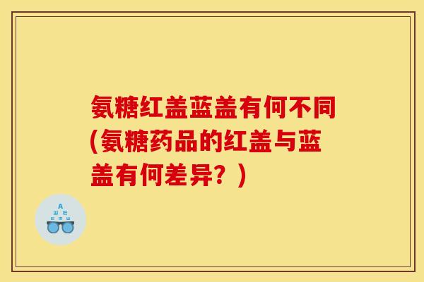 氨糖红盖蓝盖有何不同(氨糖药品的红盖与蓝盖有何差异？)