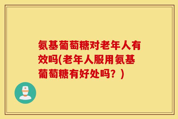 氨基葡萄糖对老年人有效吗(老年人服用氨基葡萄糖有好处吗？)