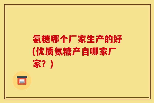 氨糖哪个厂家生产的好(优质氨糖产自哪家厂家？)