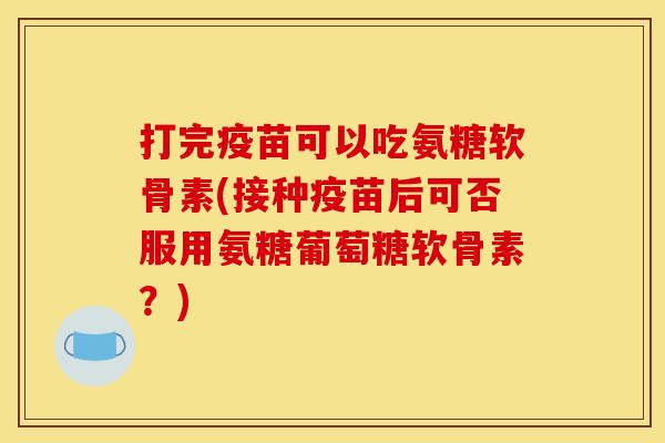打完疫苗可以吃氨糖软骨素(接种疫苗后可否服用氨糖葡萄糖软骨素？)
