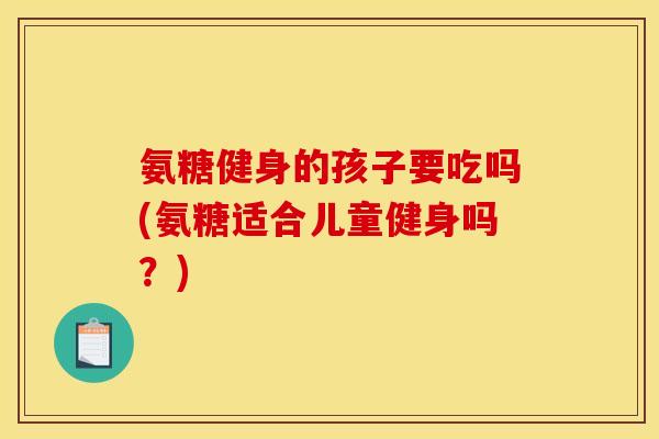 氨糖健身的孩子要吃吗(氨糖适合儿童健身吗？)