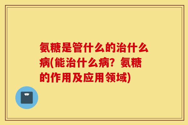 氨糖是管什么的治什么病(能治什么病？氨糖的作用及应用领域)
