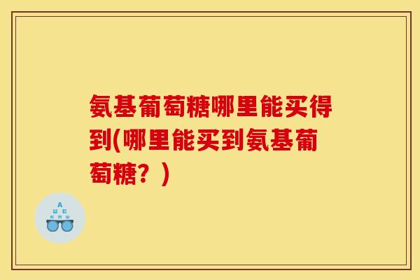 氨基葡萄糖哪里能买得到(哪里能买到氨基葡萄糖？)