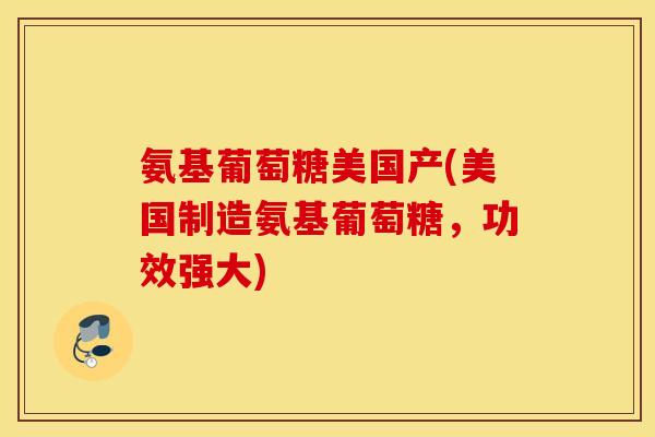 氨基葡萄糖美国产(美国制造氨基葡萄糖，功效强大)