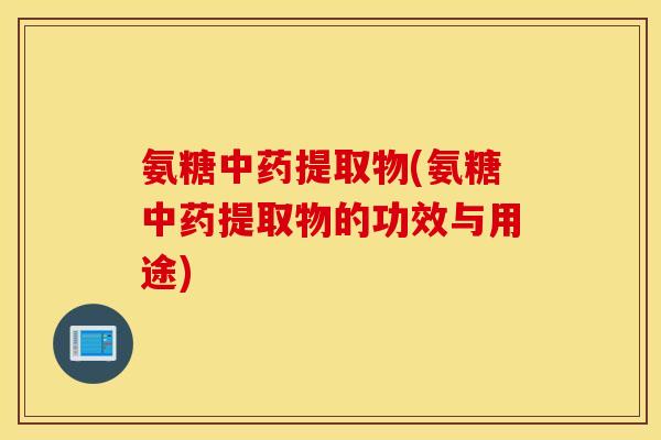氨糖中药提取物(氨糖中药提取物的功效与用途)
