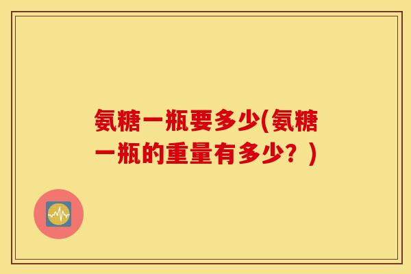 氨糖一瓶要多少(氨糖一瓶的重量有多少？)