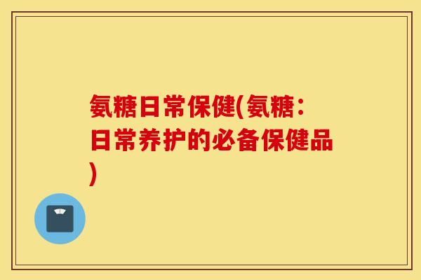 氨糖日常保健(氨糖:日常养护的必备保健品) 氨糖日常保健(氨糖:日常养护的必备保健品)