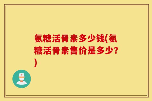 氨糖活骨素多少钱(氨糖活骨素售价是多少？)