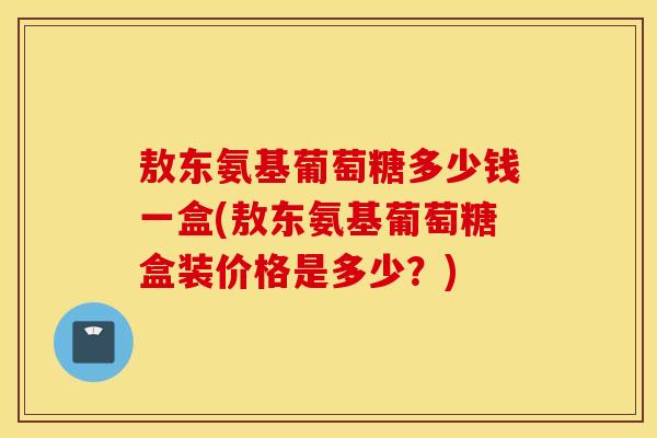 敖东氨基葡萄糖多少钱一盒(敖东氨基葡萄糖盒装价格是多少？)