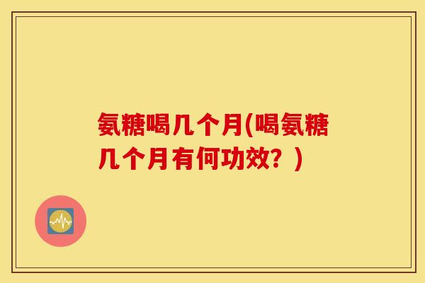 氨糖喝几个月(喝氨糖几个月有何功效?) 氨糖喝几个月(喝氨糖几个月有何功效?)