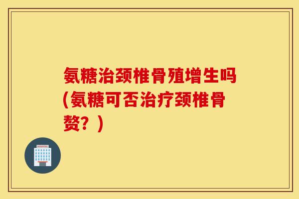氨糖治颈椎骨殖增生吗(氨糖可否治疗颈椎骨赘？)