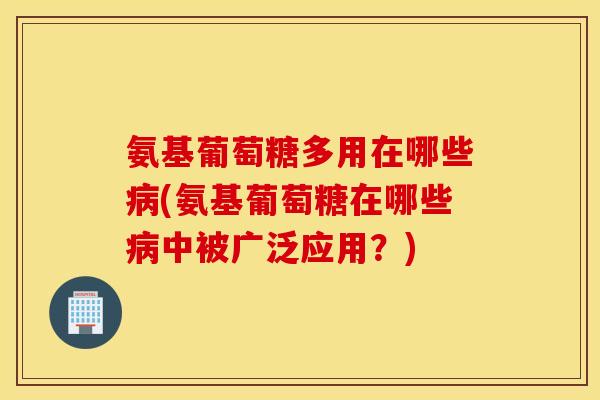 氨基葡萄糖多用在哪些病(氨基葡萄糖在哪些病中被广泛应用？)