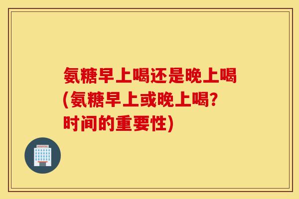 氨糖早上喝还是晚上喝(氨糖早上或晚上喝？时间的重要性)