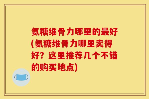 氨糖维骨力哪里的最好(氨糖维骨力哪里卖得好？这里推荐几个不错的购买地点)