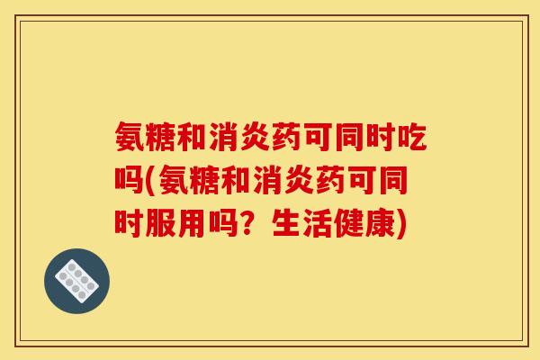 氨糖和消炎药可同时吃吗(氨糖和消炎药可同时服用吗？生活健康)
