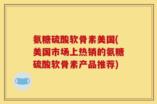 氨糖硫酸软骨素美国(美国市场上热销的氨糖硫酸软骨素产品推荐)