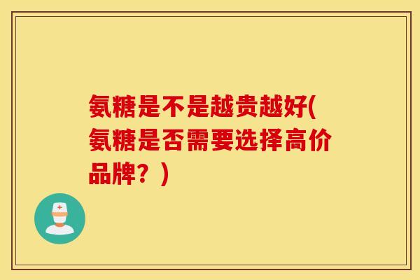 氨糖是不是越贵越好(氨糖是否需要选择高价品牌？)