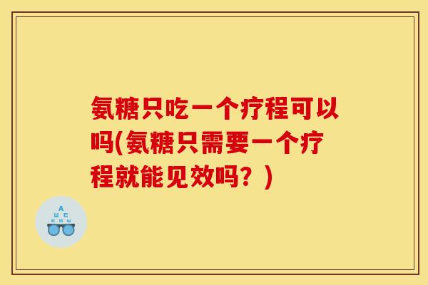 氨糖只吃一个疗程可以吗(氨糖只需要一个疗程就能见效吗？)