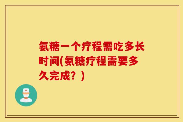 氨糖一个疗程需吃多长时间(氨糖疗程需要多久完成？)